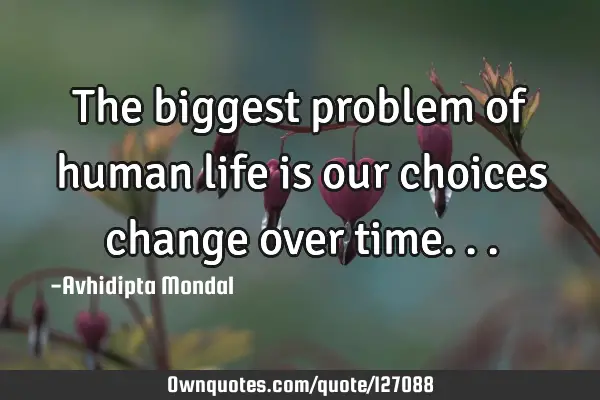 The biggest problem of human life is our choices change over