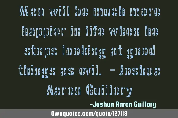 Man will be much more happier in life when he stops looking at good things as evil. - Joshua Aaron G