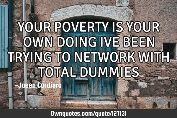 YOUR POVERTY IS YOUR OWN DOING IVE BEEN TRYING TO NETWORK WITH TOTAL DUMMIES