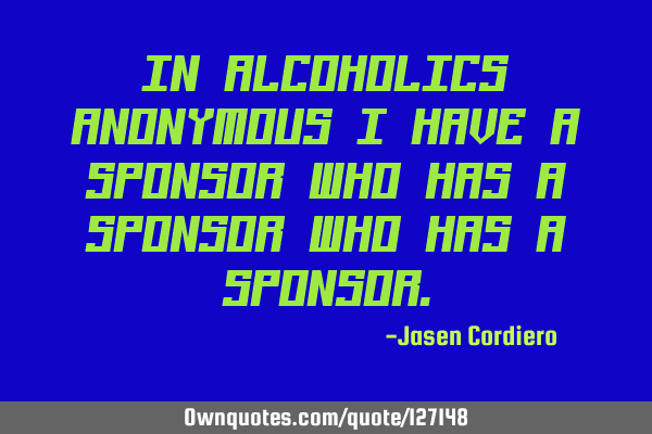 IN ALCOHOLICS ANONYMOUS I HAVE A SPONSOR WHO HAS A SPONSOR WHO HAS A SPONSOR