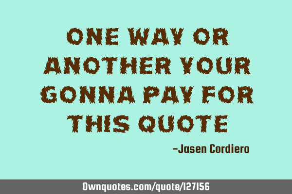 ONE WAY OR ANOTHER YOUR GONNA PAY FOR THIS QUOTE
