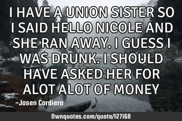I HAVE A UNION SISTER SO I SAID HELLO NICOLE AND SHE RAN AWAY. I GUESS I WAS DRUNK. I SHOULD HAVE AS
