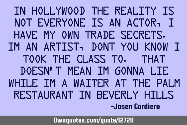 IN HOLLYWOOD THE REALITY IS NOT EVERYONE IS AN ACTOR, I HAVE MY OWN TRADE SECRETS. IM AN ARTIST,DONT