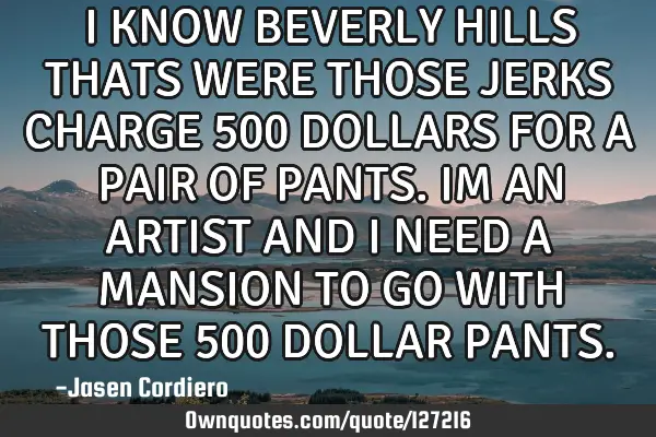 I KNOW BEVERLY HILLS THATS WERE THOSE JERKS CHARGE 500 DOLLARS FOR A PAIR OF PANTS. IM AN ARTIST AND
