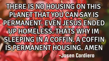 THERE IS NO HOUSING ON THIS PLANET THAT YOU CAN SAY IS PERMANENT. EVEN JESUS ENDED UP HOMELESS. THAT