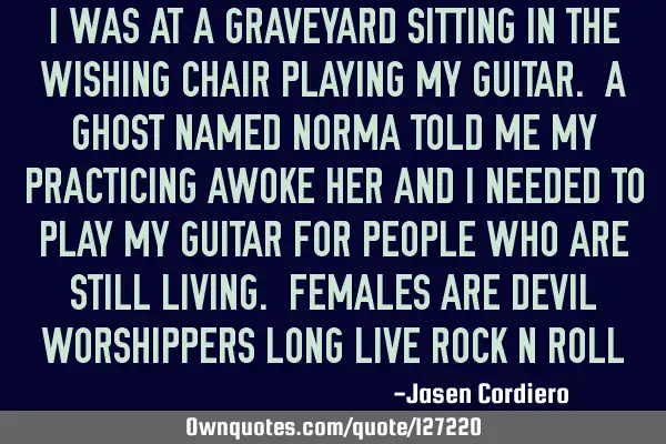 I WAS AT A GRAVEYARD SITTING IN THE WISHING CHAIR PLAYING MY GUITAR. A GHOST NAMED NORMA TOLD ME MY