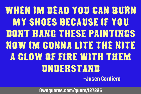 WHEN IM DEAD YOU CAN BURN MY SHOES BECAUSE IF YOU DONT HANG THESE PAINTINGS NOW IM GONNA LITE THE NI