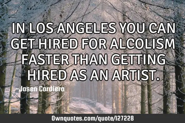 IN LOS ANGELES YOU CAN GET HIRED FOR ALCOLISM FASTER THAN GETTING HIRED AS AN ARTIST