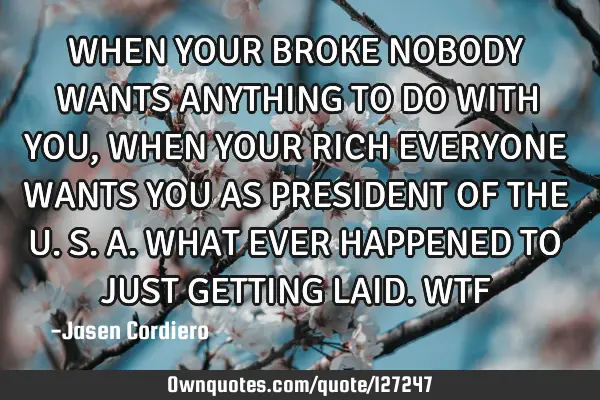 WHEN YOUR BROKE NOBODY WANTS ANYTHING TO DO WITH YOU, WHEN YOUR RICH EVERYONE WANTS YOU AS PRESIDENT
