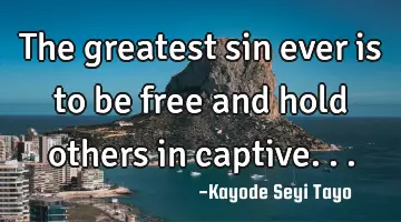 The greatest sin ever is to be free and hold others in captive...