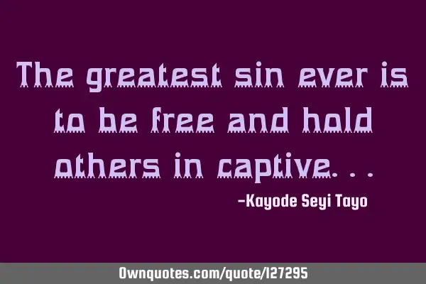 The greatest sin ever is to be free and hold others in