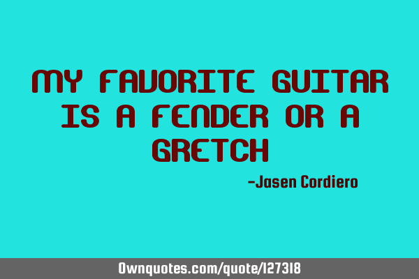 MY FAVORITE GUITAR IS A FENDER OR A GRETCH
