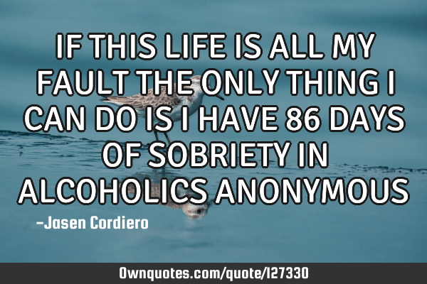 IF THIS LIFE IS ALL MY FAULT THE ONLY THING I CAN DO IS I HAVE 86 DAYS OF SOBRIETY IN ALCOHOLICS ANO