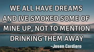 WE ALL HAVE DREAMS AND IVE SMOKED SOME OF MINE UP, NOT TO MENTION DRINKING THEM AWAY