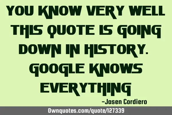 YOU KNOW VERY WELL THIS QUOTE IS GOING DOWN IN HISTORY. GOOGLE KNOWS EVERYTHING