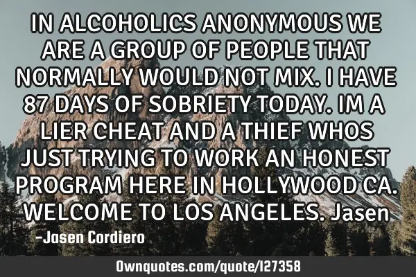 IN ALCOHOLICS ANONYMOUS WE ARE A GROUP OF PEOPLE THAT NORMALLY WOULD NOT MIX. I HAVE 87 DAYS OF SOBR