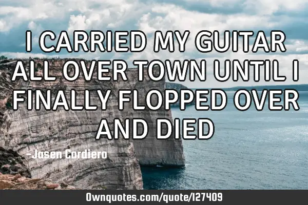 I CARRIED MY GUITAR ALL OVER TOWN UNTIL I FINALLY FLOPPED OVER AND DIED