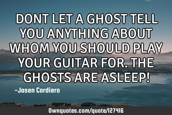 DONT LET A GHOST TELL YOU ANYTHING ABOUT WHOM YOU SHOULD PLAY YOUR GUITAR FOR. THE GHOSTS ARE ASLEEP