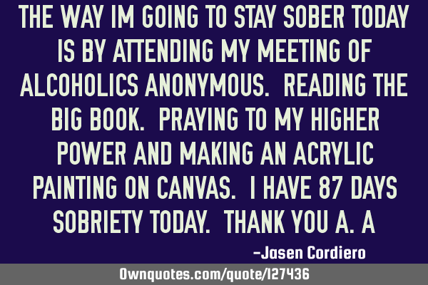 THE WAY IM GOING TO STAY SOBER TODAY IS BY ATTENDING MY MEETING OF ALCOHOLICS ANONYMOUS. READING THE