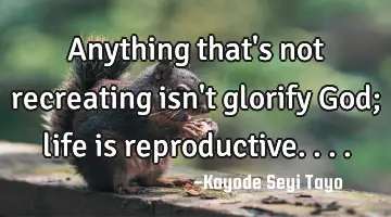 Anything that's not recreating isn't glorify God; life is reproductive....