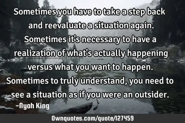 Sometimes you have to take a step back and reevaluate a situation again. Sometimes it