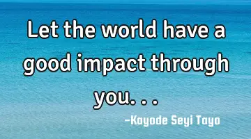Let the world have a good impact through you...
