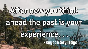After now you think ahead the past is your experience...