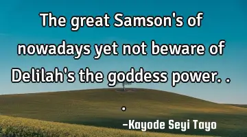 The great Samson's of nowadays yet not beware of Delilah's the goddess power...