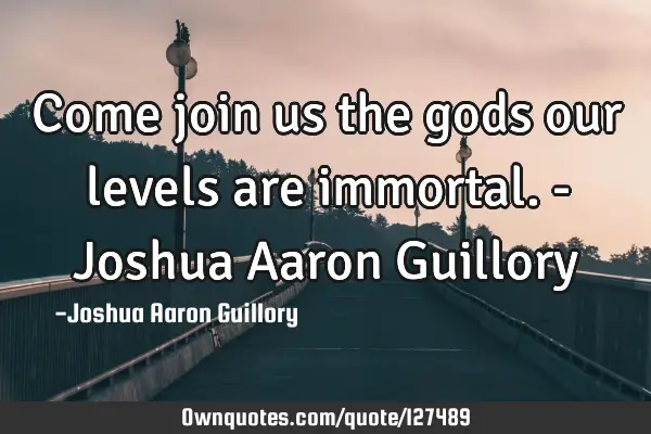 Come join us the gods our levels are immortal. - Joshua Aaron G