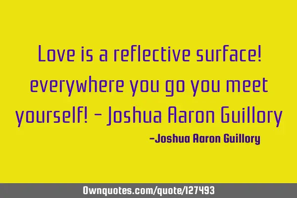 Love is a reflective surface! everywhere you go you meet yourself! - Joshua Aaron G