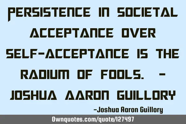 Persistence in societal acceptance over self-acceptance is the radium of fools. - Joshua Aaron G