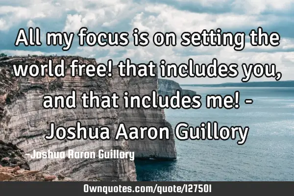 All my focus is on setting the world free! that includes you, and that includes me! - Joshua Aaron G