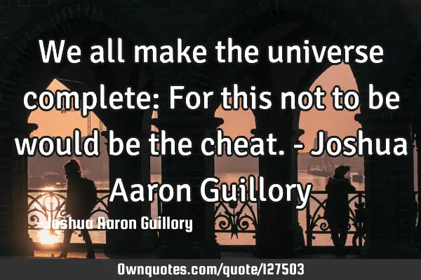 We all make the universe complete: For this not to be would be the cheat. - Joshua Aaron G