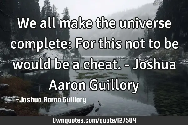We all make the universe complete: For this not to be would be a cheat. - Joshua Aaron G