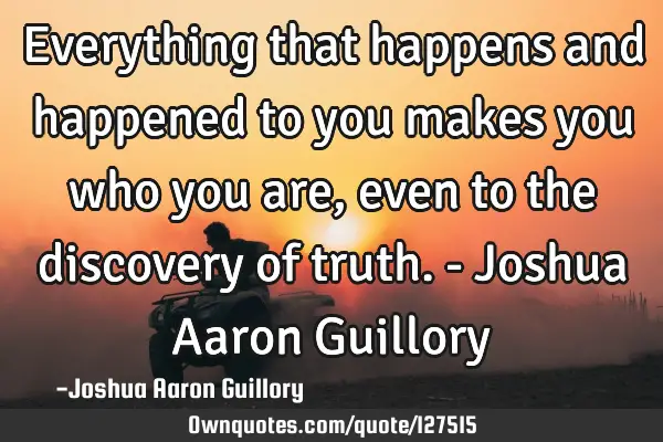 Everything that happens and happened to you makes you who you are, even to the discovery of truth. -