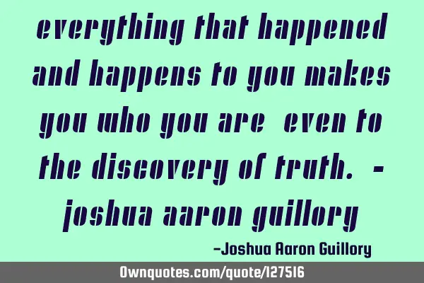 Everything that happened and happens to you makes you who you are, even to the discovery of truth. -