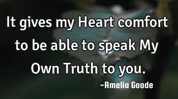 It gives my Heart comfort to be able to speak My Own Truth to you.