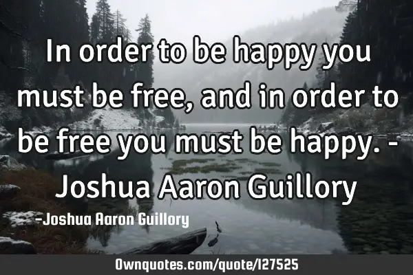 In order to be happy you must be free, and in order to be free you must be happy. - Joshua Aaron G