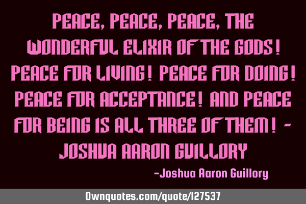 Peace, peace, peace, the wonderful elixir of the gods! Peace for living! Peace for doing! Peace for