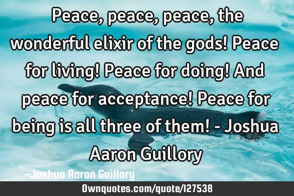 Peace, peace, peace, the wonderful elixir of the gods! Peace for living! Peace for doing! And peace