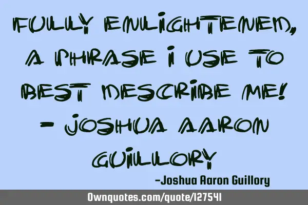 Fully enlightened, a phrase I use to best describe me! - Joshua Aaron G