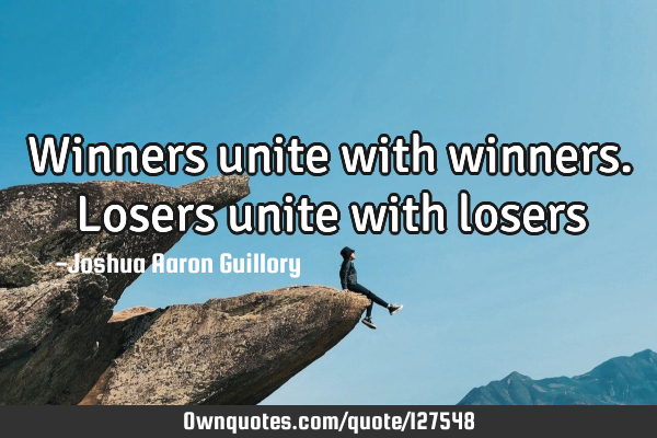 Winners unite with winners. Losers unite with