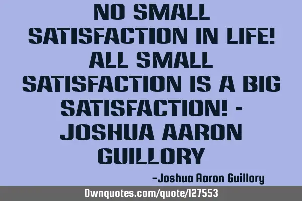 No small satisfaction in life! All small satisfaction is a big satisfaction! - Joshua Aaron G