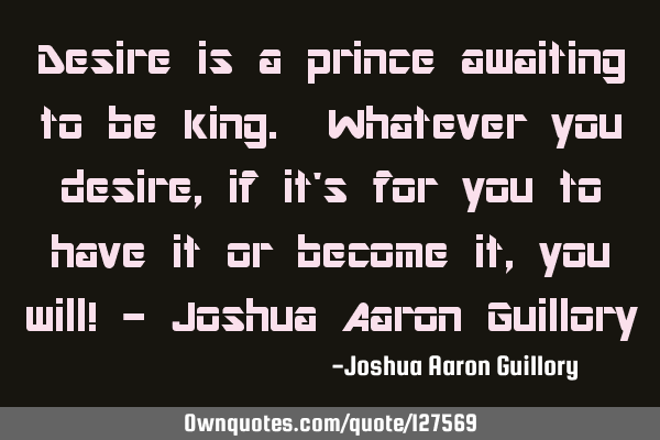 Desire is a prince awaiting to be king. Whatever you desire, if it