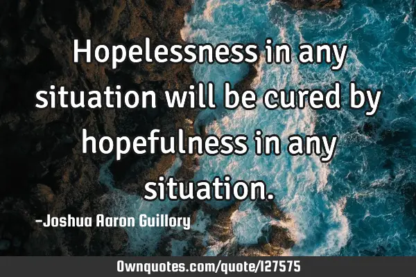 Hopelessness in any situation will be cured by hopefulness in any
