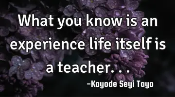 What you know is an experience life itself is a teacher...