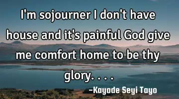 I'm sojourner I don't have house and it's painful God give me comfort home to be thy glory....