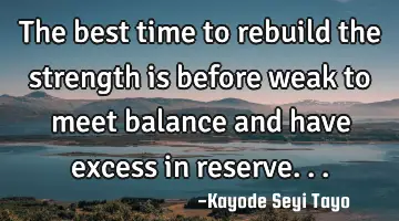 The best time to rebuild the strength is before weak to meet balance and have excess in reserve...