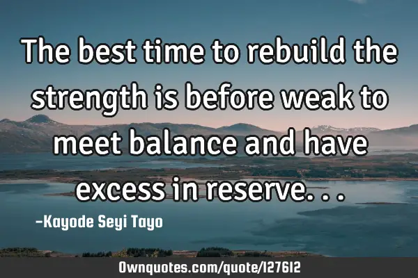 The best time to rebuild the strength is before weak to meet balance and have excess in