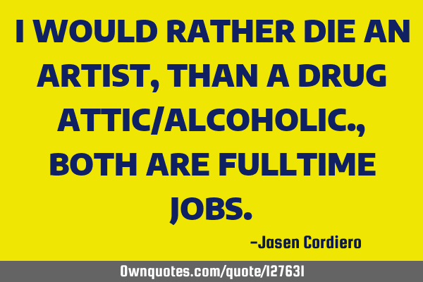 I WOULD RATHER DIE AN ARTIST, THAN A DRUG ATTIC/ALCOHOLIC., BOTH ARE FULLTIME JOBS